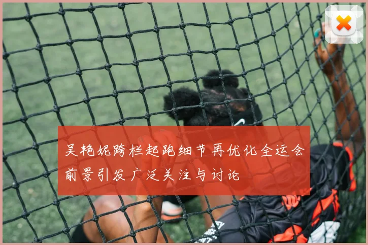 吴艳妮跨栏起跑细节再优化全运会前景引发广泛关注与讨论