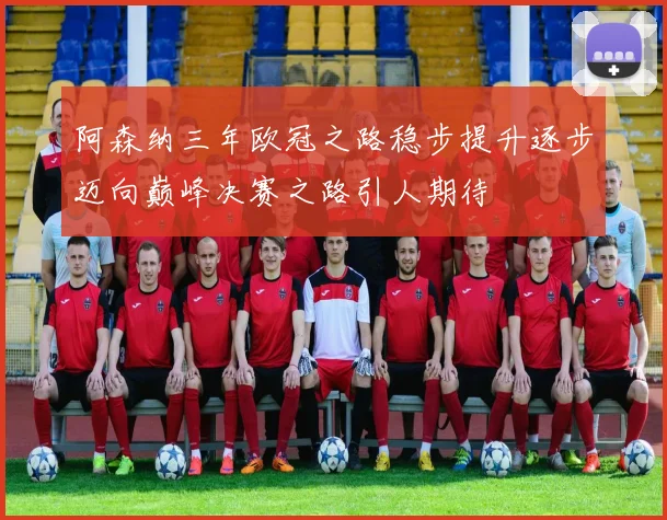 阿森纳三年欧冠之路稳步提升逐步迈向巅峰决赛之路引人期待