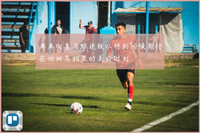库库向皇马球迷致以特别问候期待在伯纳乌相聚的美好时刻