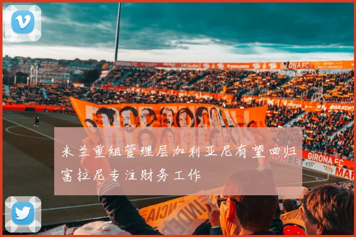 米兰重组管理层加利亚尼有望回归富拉尼专注财务工作