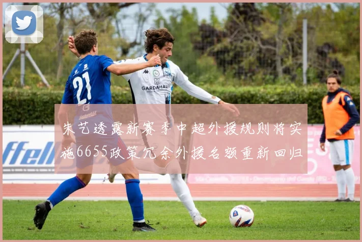 朱艺透露新赛季中超外援规则将实施6655政策冗余外援名额重新回归球队配置