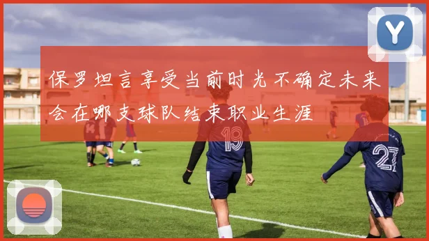 保罗坦言享受当前时光不确定未来会在哪支球队结束职业生涯