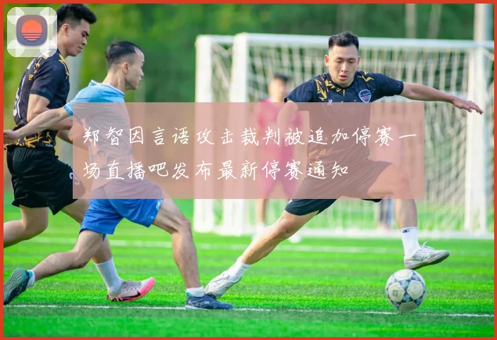 郑智因言语攻击裁判被追加停赛一场直播吧发布最新停赛通知