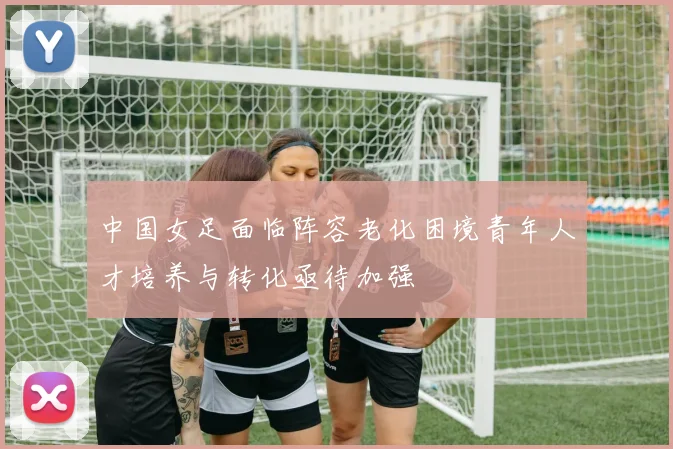 中国女足面临阵容老化困境青年人才培养与转化亟待加强