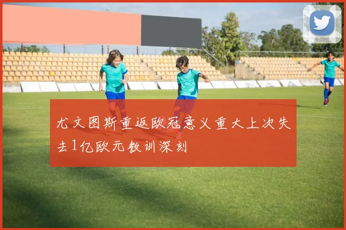 尤文图斯重返欧冠意义重大上次失去1亿欧元教训深刻