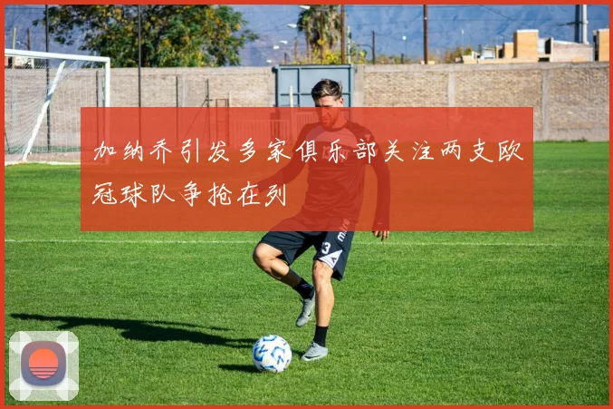 加纳乔引发多家俱乐部关注两支欧冠球队争抢在列