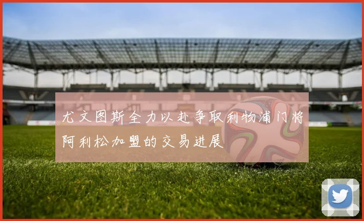 尤文图斯全力以赴争取利物浦门将阿利松加盟的交易进展