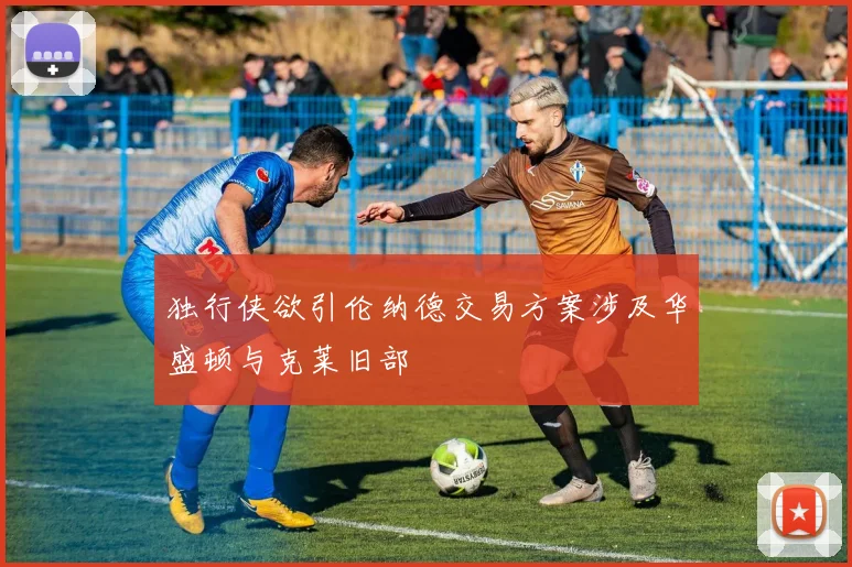 独行侠欲引伦纳德交易方案涉及华盛顿与克莱旧部