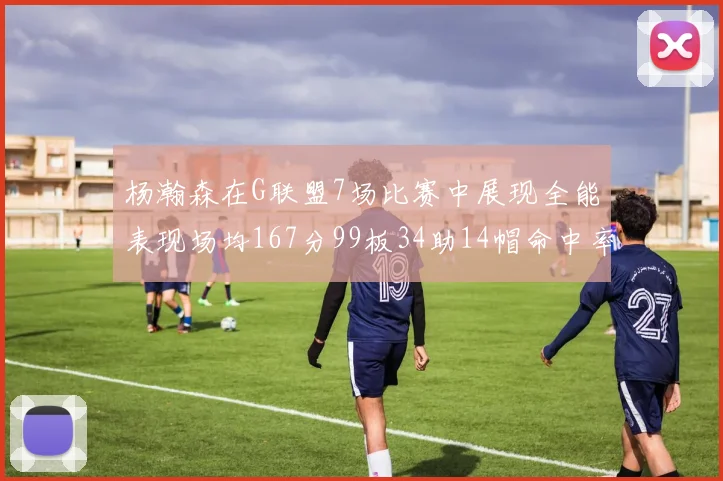 杨瀚森在G联盟7场比赛中展现全能表现场均167分99板34助14帽命中率超五成