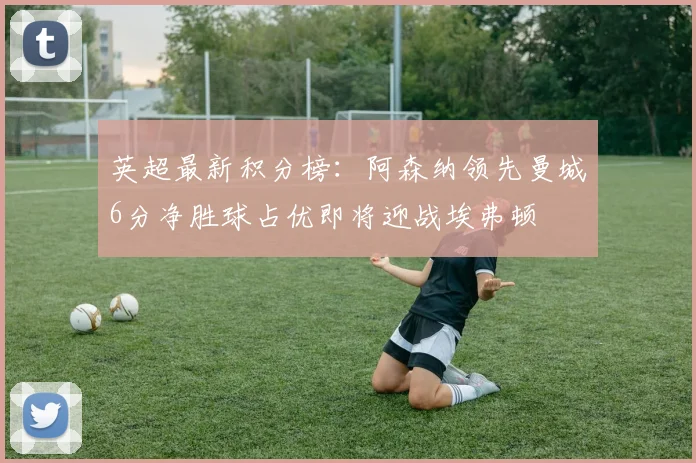 英超最新积分榜：阿森纳领先曼城6分净胜球占优即将迎战埃弗顿