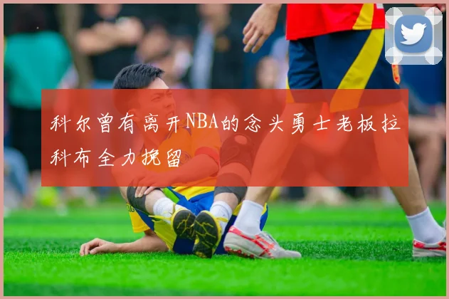 科尔曾有离开NBA的念头勇士老板拉科布全力挽留