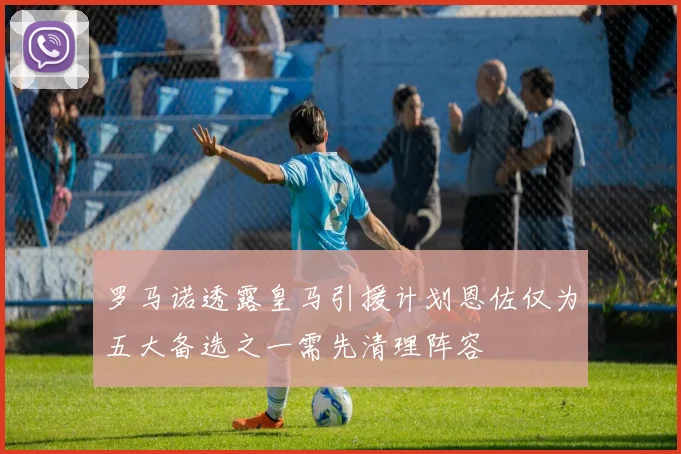 罗马诺透露皇马引援计划恩佐仅为五大备选之一需先清理阵容