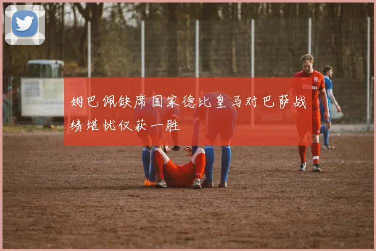 姆巴佩缺席国家德比皇马对巴萨战绩堪忧仅获一胜