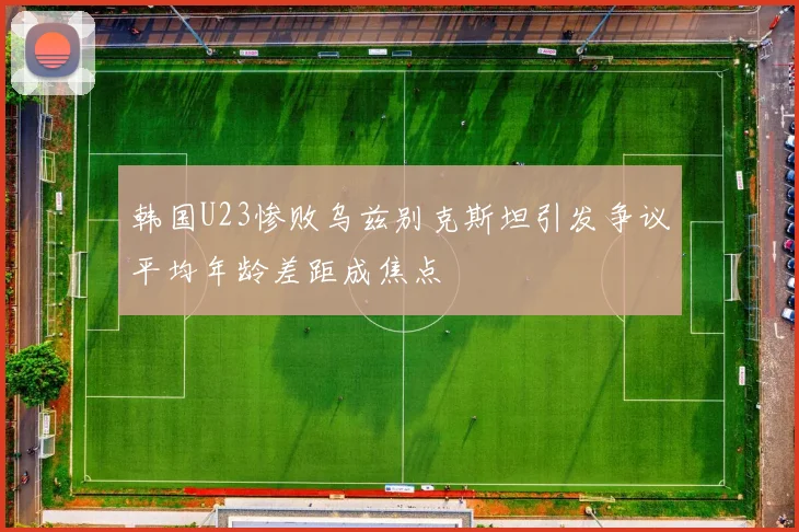 韩国U23惨败乌兹别克斯坦引发争议平均年龄差距成焦点