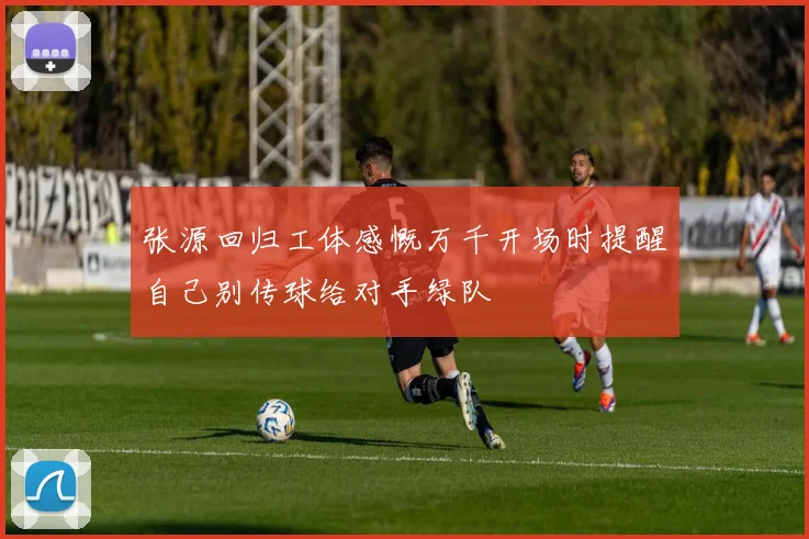 张源回归工体感慨万千开场时提醒自己别传球给对手绿队