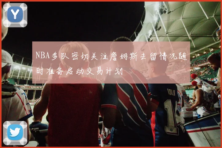 NBA多队密切关注詹姆斯去留情况随时准备启动交易计划