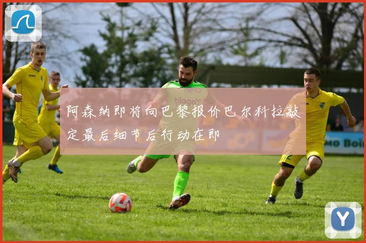 阿森纳即将向巴黎报价巴尔科拉敲定最后细节后行动在即