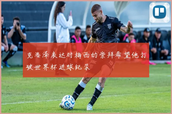 克洛泽表达对梅西的崇拜希望他打破世界杯进球纪录